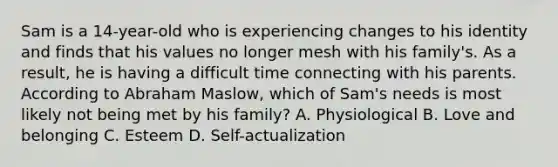 Sam is a 14-year-old who is experiencing changes to his identity and finds that his values no longer mesh with his family's. As a result, he is having a difficult time connecting with his parents. According to Abraham Maslow, which of Sam's needs is most likely not being met by his family? A. Physiological B. Love and belonging C. Esteem D. Self-actualization