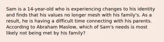 Sam is a 14-year-old who is experiencing changes to his identity and finds that his values no longer mesh with his family's. As a result, he is having a difficult time connecting with his parents. According to Abraham Maslow, which of Sam's needs is most likely not being met by his family?