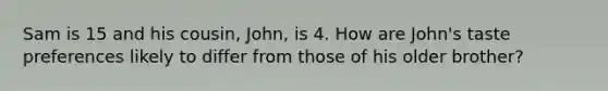 Sam is 15 and his cousin, John, is 4. How are John's taste preferences likely to differ from those of his older brother?