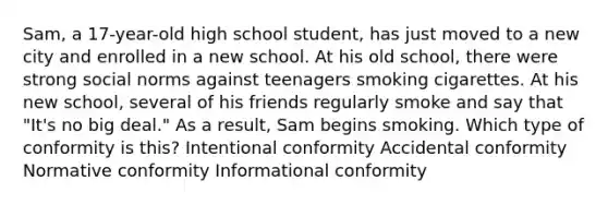 Sam, a 17-year-old high school student, has just moved to a new city and enrolled in a new school. At his old school, there were strong social norms against teenagers smoking cigarettes. At his new school, several of his friends regularly smoke and say that "It's no big deal." As a result, Sam begins smoking. Which type of conformity is this? Intentional conformity Accidental conformity Normative conformity Informational conformity