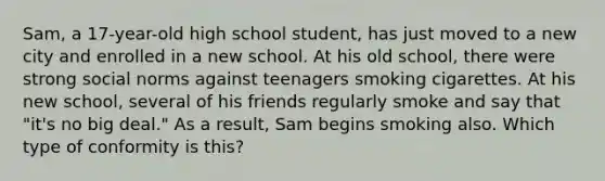 Sam, a 17-year-old high school student, has just moved to a new city and enrolled in a new school. At his old school, there were strong social norms against teenagers smoking cigarettes. At his new school, several of his friends regularly smoke and say that "it's no big deal." As a result, Sam begins smoking also. Which type of conformity is this?