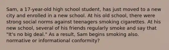 Sam, a 17-year-old high school student, has just moved to a new city and enrolled in a new school. At his old school, there were strong social norms against teenagers smoking cigarettes. At his new school, several of his friends regularly smoke and say that "It's no big deal." As a result, Sam begins smoking also. normative or informational conformity?