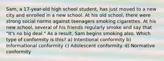 Sam, a 17-year-old high school student, has just moved to a new city and enrolled in a new school. At his old school, there were strong social norms against teenagers smoking cigarettes. At his new school, several of his friends regularly smoke and say that "It's no big deal." As a result, Sam begins smoking also. Which type of conformity is this? a) Intentional conformity b) Informational conformity c) Adolescent conformity. d) Normative conformity