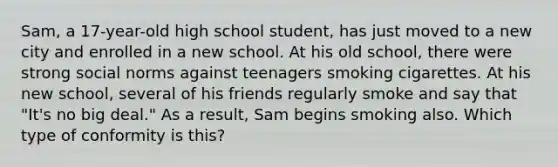 Sam, a 17-year-old high school student, has just moved to a new city and enrolled in a new school. At his old school, there were strong social norms against teenagers smoking cigarettes. At his new school, several of his friends regularly smoke and say that "It's no big deal." As a result, Sam begins smoking also. Which type of conformity is this?