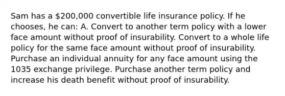 Sam has a 200,000 convertible life insurance policy. If he chooses, he can: A. Convert to another term policy with a lower face amount without proof of insurability. Convert to a whole life policy for the same face amount without proof of insurability. Purchase an individual annuity for any face amount using the 1035 exchange privilege. Purchase another term policy and increase his death benefit without proof of insurability.