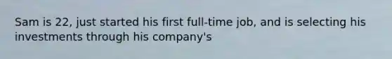 Sam is 22, just started his first full-time job, and is selecting his investments through his company's