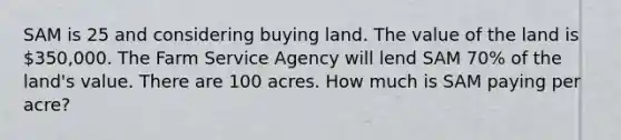 SAM is 25 and considering buying land. The value of the land is 350,000. The Farm Service Agency will lend SAM 70% of the land's value. There are 100 acres. How much is SAM paying per acre?