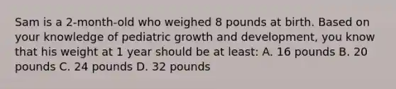 Sam is a 2-month-old who weighed 8 pounds at birth. Based on your knowledge of pediatric growth and development, you know that his weight at 1 year should be at least: A. 16 pounds B. 20 pounds C. 24 pounds D. 32 pounds