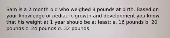 Sam is a 2-month-old who weighed 8 pounds at birth. Based on your knowledge of pediatric growth and development you know that his weight at 1 year should be at least: a. 16 pounds b. 20 pounds c. 24 pounds d. 32 pounds