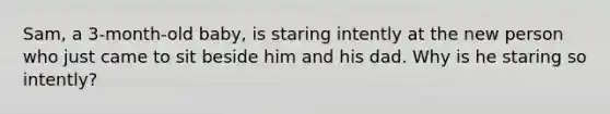 Sam, a 3-month-old baby, is staring intently at the new person who just came to sit beside him and his dad. Why is he staring so intently?