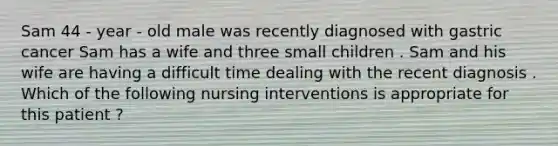 Sam 44 - year - old male was recently diagnosed with gastric cancer Sam has a wife and three small children . Sam and his wife are having a difficult time dealing with the recent diagnosis . Which of the following nursing interventions is appropriate for this patient ?