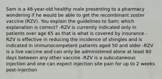 Sam is a 48-year-old healthy male presenting to a pharmacy wondering if he would be able to get the recombinant zoster vaccine (RZV). You explain the guidelines to Sam; which explanation is correct? -RZV is currently indicated only in patients over age 65 as that is what is covered by insurance -RZV is effective in reducing the incidence of shingles and is indicated in immunocompetent patients aged 50 and older -RZV is a live vaccine and can only be administered alone at least 60 days between any other vaccine -RZV is a subcutaneous injection and one can expect injection site pain for up to 2 weeks post-injection