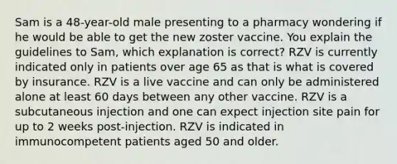 Sam is a 48-year-old male presenting to a pharmacy wondering if he would be able to get the new zoster vaccine. You explain the guidelines to Sam, which explanation is correct? RZV is currently indicated only in patients over age 65 as that is what is covered by insurance. RZV is a live vaccine and can only be administered alone at least 60 days between any other vaccine. RZV is a subcutaneous injection and one can expect injection site pain for up to 2 weeks post-injection. RZV is indicated in immunocompetent patients aged 50 and older.