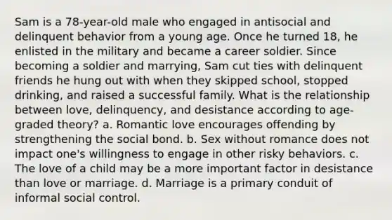 Sam is a 78-year-old male who engaged in antisocial and delinquent behavior from a young age. Once he turned 18, he enlisted in the military and became a career soldier. Since becoming a soldier and marrying, Sam cut ties with delinquent friends he hung out with when they skipped school, stopped drinking, and raised a successful family. What is the relationship between love, delinquency, and desistance according to age-graded theory? a. Romantic love encourages offending by strengthening the social bond. b. Sex without romance does not impact one's willingness to engage in other risky behaviors. c. The love of a child may be a more important factor in desistance than love or marriage. d. Marriage is a primary conduit of informal social control.