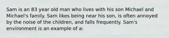 Sam is an 83 year old man who lives with his son Michael and Michael's family. Sam likes being near his son, is often annoyed by the noise of the children, and falls frequently. Sam's environment is an example of a: