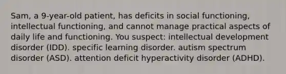 Sam, a 9-year-old patient, has deficits in social functioning, intellectual functioning, and cannot manage practical aspects of daily life and functioning. You suspect: intellectual development disorder (IDD). specific learning disorder. autism spectrum disorder (ASD). attention deficit hyperactivity disorder (ADHD).