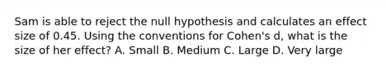 Sam is able to reject the null hypothesis and calculates an effect size of 0.45. Using the conventions for Cohen's d, what is the size of her effect? A. Small B. Medium C. Large D. Very large