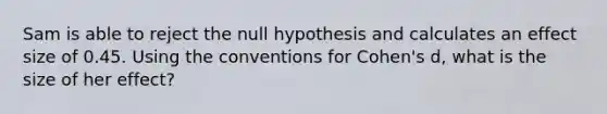 Sam is able to reject the null hypothesis and calculates an effect size of 0.45. Using the conventions for Cohen's d, what is the size of her effect?