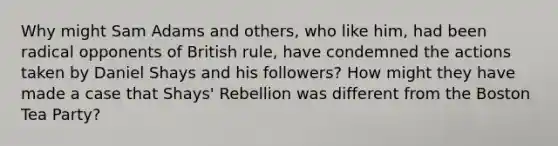 Why might Sam Adams and others, who like him, had been radical opponents of British rule, have condemned the actions taken by Daniel Shays and his followers? How might they have made a case that Shays' Rebellion was different from the Boston Tea Party?