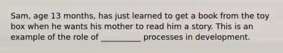 Sam, age 13 months, has just learned to get a book from the toy box when he wants his mother to read him a story. This is an example of the role of __________ processes in development.