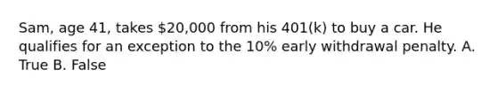 Sam, age 41, takes 20,000 from his 401(k) to buy a car. He qualifies for an exception to the 10% early withdrawal penalty. A. True B. False