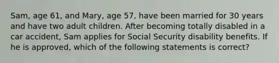 Sam, age 61, and Mary, age 57, have been married for 30 years and have two adult children. After becoming totally disabled in a car accident, Sam applies for Social Security disability benefits. If he is approved, which of the following statements is correct?