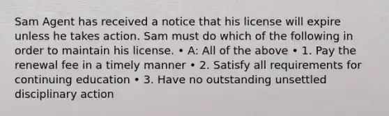 Sam Agent has received a notice that his license will expire unless he takes action. Sam must do which of the following in order to maintain his license. • A: All of the above • 1. Pay the renewal fee in a timely manner • 2. Satisfy all requirements for continuing education • 3. Have no outstanding unsettled disciplinary action