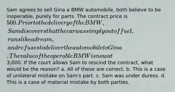 Sam agrees to sell Gina a BMW automobile, both believe to be inoperable, purely for parts. The contract price is 500. Prior to the delivery of the BMW, Sam discovers that the car was simply out of fuel, runs like a dream, and refuses to deliver the automobile to Gina. The value of the operable BMW is now at3,000. If the court allows Sam to rescind the contract, what would be the reason? a. All of these are correct. b. This is a case of unilateral mistake on Sam's part. c. Sam was under duress. d. This is a case of material mistake by both parties.