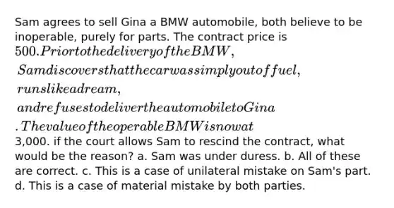 Sam agrees to sell Gina a BMW automobile, both believe to be inoperable, purely for parts. The contract price is 500. Prior to the delivery of the BMW, Sam discovers that the car was simply out of fuel, runs like a dream, and refuses to deliver the automobile to Gina. The value of the operable BMW is now at3,000. if the court allows Sam to rescind the contract, what would be the reason? a. Sam was under duress. b. All of these are correct. c. This is a case of unilateral mistake on Sam's part. d. This is a case of material mistake by both parties.