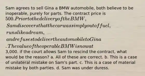 Sam agrees to sell Gina a BMW automobile, both believe to be inoperable, purely for parts. The contract price is 500. Prior to the delivery of the BMW, Sam discovers that the car was simply out of fuel, runs like a dream, and refuses to deliver the automobile to Gina. The value of the operable BMW is now at3,000. if the court allows Sam to rescind the contract, what would be the reason? a. All of these are correct. b. This is a case of unilateral mistake on Sam's part. c. This is a case of material mistake by both parties. d. Sam was under duress.