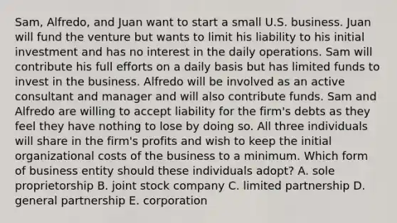 Sam, Alfredo, and Juan want to start a small U.S. business. Juan will fund the venture but wants to limit his liability to his initial investment and has no interest in the daily operations. Sam will contribute his full efforts on a daily basis but has limited funds to invest in the business. Alfredo will be involved as an active consultant and manager and will also contribute funds. Sam and Alfredo are willing to accept liability for the firm's debts as they feel they have nothing to lose by doing so. All three individuals will share in the firm's profits and wish to keep the initial organizational costs of the business to a minimum. Which form of business entity should these individuals adopt? A. sole proprietorship B. joint stock company C. limited partnership D. general partnership E. corporation