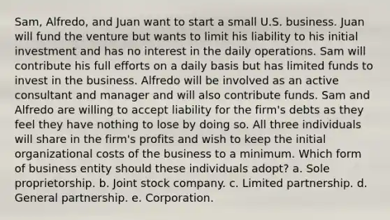 Sam, Alfredo, and Juan want to start a small U.S. business. Juan will fund the venture but wants to limit his liability to his initial investment and has no interest in the daily operations. Sam will contribute his full efforts on a daily basis but has limited funds to invest in the business. Alfredo will be involved as an active consultant and manager and will also contribute funds. Sam and Alfredo are willing to accept liability for the firm's debts as they feel they have nothing to lose by doing so. All three individuals will share in the firm's profits and wish to keep the initial organizational costs of the business to a minimum. Which form of business entity should these individuals adopt? a. Sole proprietorship. b. Joint stock company. c. Limited partnership. d. General partnership. e. Corporation.