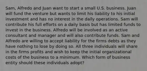 Sam, Alfredo and Juan want to start a small U.S. business. Juan will fund the venture but wants to limit his liability to his initial investment and has no interest in the daily operations. Sam will contribute his full efforts on a daily basis but has limited funds to invest in the business. Alfredo will be involved as an active consultant and manager and will also contribute funds. Sam and Alfredo are willing to accept liability for the firms debts as they have nothing to lose by doing so. All three individuals will share in the firms profits and wish to keep the initial organizational costs of the business to a minimum. Which form of business entity should these individuals adopt?