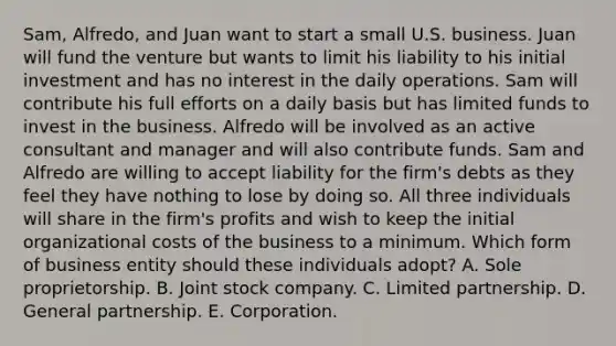 Sam, Alfredo, and Juan want to start a small U.S. business. Juan will fund the venture but wants to limit his liability to his initial investment and has no interest in the daily operations. Sam will contribute his full efforts on a daily basis but has limited funds to invest in the business. Alfredo will be involved as an active consultant and manager and will also contribute funds. Sam and Alfredo are willing to accept liability for the firm's debts as they feel they have nothing to lose by doing so. All three individuals will share in the firm's profits and wish to keep the initial organizational costs of the business to a minimum. Which form of business entity should these individuals adopt? A. Sole proprietorship. B. Joint stock company. C. Limited partnership. D. General partnership. E. Corporation.