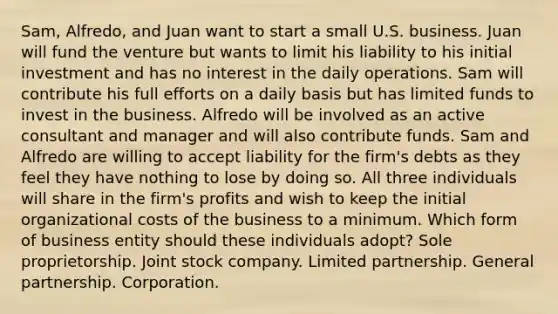 Sam, Alfredo, and Juan want to start a small U.S. business. Juan will fund the venture but wants to limit his liability to his initial investment and has no interest in the daily operations. Sam will contribute his full efforts on a daily basis but has limited funds to invest in the business. Alfredo will be involved as an active consultant and manager and will also contribute funds. Sam and Alfredo are willing to accept liability for the firm's debts as they feel they have nothing to lose by doing so. All three individuals will share in the firm's profits and wish to keep the initial organizational costs of the business to a minimum. Which form of business entity should these individuals adopt? Sole proprietorship. Joint stock company. Limited partnership. General partnership. Corporation.