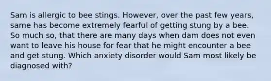 Sam is allergic to bee stings. However, over the past few years, same has become extremely fearful of getting stung by a bee. So much so, that there are many days when dam does not even want to leave his house for fear that he might encounter a bee and get stung. Which anxiety disorder would Sam most likely be diagnosed with?