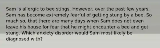 Sam is allergic to bee stings. However, over the past few years, Sam has become extremely fearful of getting stung by a bee. So much so, that there are many days when Sam does not even leave his house for fear that he might encounter a bee and get stung. Which anxiety disorder would Sam most likely be diagnosed with?