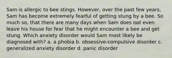 Sam is allergic to bee stings. However, over the past few years, Sam has become extremely fearful of getting stung by a bee. So much so, that there are many days when Sam does not even leave his house for fear that he might encounter a bee and get stung. Which anxiety disorder would Sam most likely be diagnosed with? a. a phobia b. obsessive-compulsive disorder c. generalized anxiety disorder d. panic disorder