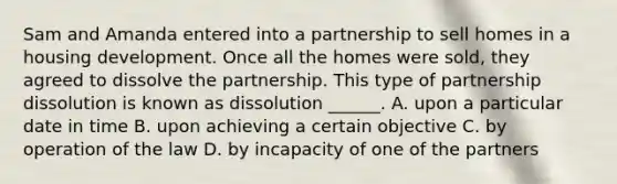 Sam and Amanda entered into a partnership to sell homes in a housing development. Once all the homes were sold, they agreed to dissolve the partnership. This type of partnership dissolution is known as dissolution ______. A. upon a particular date in time B. upon achieving a certain objective C. by operation of the law D. by incapacity of one of the partners