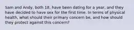 Sam and Andy, both 18, have been dating for a year, and they have decided to have sex for the first time. In terms of physical health, what should their primary concern be, and how should they protect against this concern?