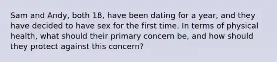 Sam and Andy, both 18, have been dating for a year, and they have decided to have sex for the first time. In terms of physical health, what should their primary concern be, and how should they protect against this concern?