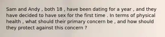 Sam and Andy , both 18 , have been dating for a year , and they have decided to have sex for the first time . In terms of physical health , what should their primary concern be , and how should they protect against this concern ?