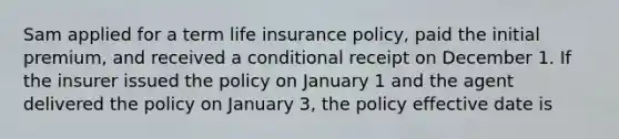 Sam applied for a term life insurance policy, paid the initial premium, and received a conditional receipt on December 1. If the insurer issued the policy on January 1 and the agent delivered the policy on January 3, the policy effective date is