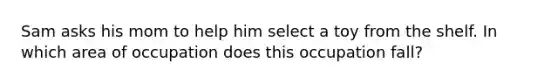 Sam asks his mom to help him select a toy from the shelf. In which area of occupation does this occupation fall?