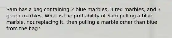 Sam has a bag containing 2 blue marbles, 3 red marbles, and 3 green marbles. What is the probability of Sam pulling a blue marble, not replacing it, then pulling a marble other than blue from the bag?