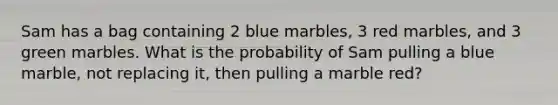 Sam has a bag containing 2 blue marbles, 3 red marbles, and 3 green marbles. What is the probability of Sam pulling a blue marble, not replacing it, then pulling a marble red?