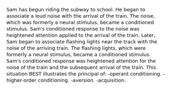 Sam has begun riding the subway to school. He began to associate a loud noise with the arrival of the train. The noise, which was formerly a neural stimulus, became a conditioned stimulus. Sam's conditioned response to the noise was heightened attention applied to the arrival of the train. Later, Sam began to associate flashing lights near the track with the noise of the arriving train. The flashing lights, which were formerly a neural stimulus, became a conditioned stimulus. Sam's conditioned response was heightened attention for the noise of the train and the subsequent arrival of the train. This situation BEST illustrates the principal of: -operant conditioning. -higher-order conditioning. -aversion. -acquisition.