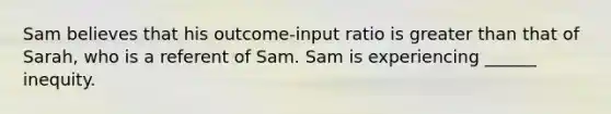 Sam believes that his outcome-input ratio is greater than that of Sarah, who is a referent of Sam. Sam is experiencing ______ inequity.