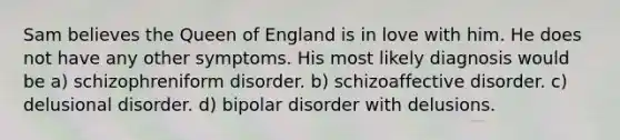 Sam believes the Queen of England is in love with him. He does not have any other symptoms. His most likely diagnosis would be a) schizophreniform disorder. b) schizoaffective disorder. c) delusional disorder. d) bipolar disorder with delusions.