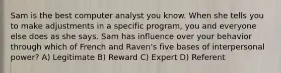 Sam is the best computer analyst you know. When she tells you to make adjustments in a specific program, you and everyone else does as she says. Sam has influence over your behavior through which of French and Raven's five bases of interpersonal power? A) Legitimate B) Reward C) Expert D) Referent